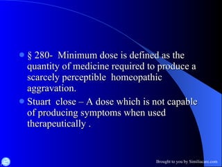 §  280-  Minimum dose is defined as the quantity of medicine required to produce a scarcely perceptible  homeopathic aggravation. Stuart  close – A dose which is not capable of producing symptoms when used therapeutically . 
