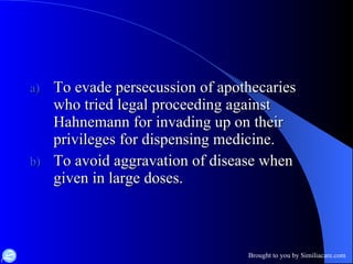 To evade persecussion of apothecaries who tried legal proceeding against Hahnemann for invading up on their privileges for dispensing medicine. To avoid aggravation of disease when given in large doses.  
