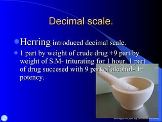 Decimal scale. Herring  introduced decimal scale. 1 part by weight of crude drug +9 part by weight of S.M- triturating for 1 hour. 1 part of drug succesed with 9 part of alcohol- 1 st  potency. 