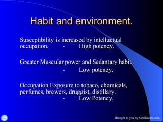 Habit and environment. Susceptibility is increased by intelluctual occupation. - High potency. Greater Muscular power and Sedantary habit. - Low potency. Occupation Exposure to tobaco, chemicals, perfumes, brewers, druggist, distillary. - Low Potency. 
