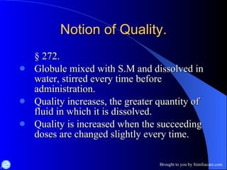 Notion of Quality. § 272. Globule mixed with S.M and dissolved in water, stirred every time before administration. Quality increases, the greater quantity of fluid in which it is dissolved. Quality is increased when the succeeding doses are changed slightly every time. 