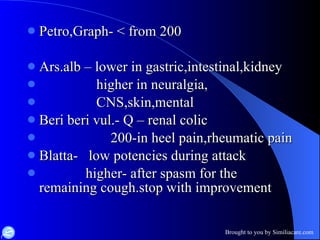 Petro,Graph- < from 200 Ars.alb – lower in gastric,intestinal,kidney higher in neuralgia, CNS,skin,mental Beri beri vul.- Q – renal colic 200-in heel pain,rheumatic pain Blatta-  low potencies during attack higher- after spasm for the  remaining cough.stop with improvement  