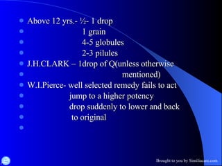 Above 12 yrs.- ½- 1 drop  1 grain 4-5 globules 2-3 pilules J.H.CLARK – 1drop of Q(unless otherwise  mentioned) W.I.Pierce- well selected remedy fails to act jump to a higher potency drop suddenly to lower and back to original  