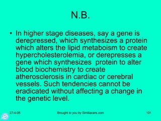 N.B. In higher stage diseases, say a gene is derepressed, which synthesizes a protein which alters the lipid metaboism to create hypercholesterolemia, or derepresses a gene which synthesizes  protein to alter blood biochemistry to create atherosclerosis in cardiac or cerebral vessels. Such tendencies cannot be eradicated without affecting a change in the genetic level. 