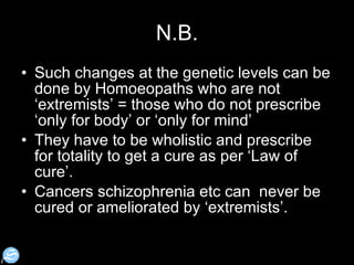 N.B. Such changes at the genetic levels can be done by Homoeopaths who are not ‘extremists’ = those who do not prescribe ‘only for body’ or ‘only for mind’  They have to be wholistic and prescribe for totality to get a cure as per ‘Law of cure’.  Cancers schizophrenia etc can  never be cured or ameliorated by ‘extremists’.  