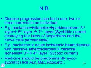 N.B.  Disease progression can be in one, two or three currents in an individual  E.g. backache  diabetes  parkinsonism= 3 rd  layer   5 th  layer    7 th   layer (Syphilitic current destroying the islets of langerhans and the nerve cells permanently) E.g. backache   acute ischaemic heart disease with massive atherosclerosis   cerebral ischemia= 3 rd   4 th  layer (Sycotic current) Medicine should be predominantly syco-syphilitic) like Aur. Met, Phos etc.. 