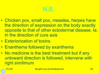 N.B.  Chicken pox, small pox, measles, herpes have the direction of expression on the body exactly opposite to that of other ectodermal disease. Ie. In the direction of cure axis  Exteriorization of toxins Enanthema followed by exanthema No medicine is the best treatment but if any untoward direction is followed, intervene with right similimum 