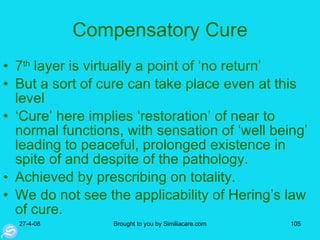 Compensatory Cure 7 th  layer is virtually a point of ‘no return’ But a sort of cure can take place even at this level ‘ Cure’ here implies ‘restoration’ of near to normal functions, with sensation of ‘well being’ leading to peaceful, prolonged existence in spite of and despite of the pathology.  Achieved by prescribing on totality.  We do not see the applicability of Hering’s law of cure.  