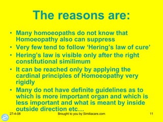 The   reasons   are: Many homoeopaths do not know that Homoeopathy also can suppress Very few tend to follow ‘Hering’s law of cure’ Hering’s law is visible only after the right constitutional similimum It can be reached only by applying the cardinal principles of Homoeopathy very rigidly Many do not have definite guidelines as to which is more important organ and which is less important and what is meant by inside outside direction etc… 