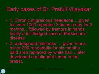 Early cases of Dr. Prafull Vijayakar  1. Chronic migrainous headache….given Iris vers 1000 repeated 3 times a day for 3 months…followed by tremors in hands finally a full fledged case of Parkinson's disease  2. widespread baldness … given Vinca minor 200 repeatedly for six months… bald area replaced by white hair…later developed a malignant tumor in the breast.  