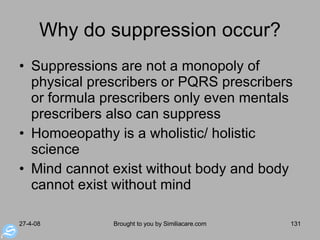 Why do suppression occur? Suppressions are not a monopoly of physical prescribers or PQRS prescribers or formula prescribers only even mentals prescribers also can suppress Homoeopathy is a wholistic/ holistic science Mind cannot exist without body and body cannot exist without mind 