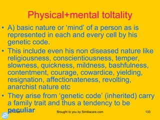 Physical+mental toltality A) basic nature or ‘mind’ of a person as is represented in each and every cell by his genetic code.  This include even his non diseased nature like religiousness, conscientiousness, temper, slowness, quickness, mildness, bashfulness, contentment, courage, cowardice, yielding, resignation, affectionateness, revolting, anarchist nature etc They arise from ‘genetic code’ (inherited) carry a family trait and thus a tendency to be  peculiar 