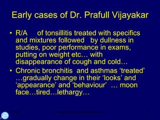 Early cases of Dr. Prafull Vijayakar R/A  of tonsillitis treated with specifics and mixtures followed  by dullness in studies, poor performance in exams, putting on weight etc… with disappearance of cough and cold… Chronic bronchitis  and asthmas ‘treated’ …gradually change in their ‘looks’ and ‘appearance’ and ‘behaviour’  … moon face…tired…lethargy…  