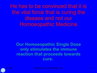 He has to be convinced that it is the vital force that is curing the disease and not our Homoeopathic Medicine Our Homoeopathic Single Dose only stimulates the immune reaction that proceeds towards cure.  