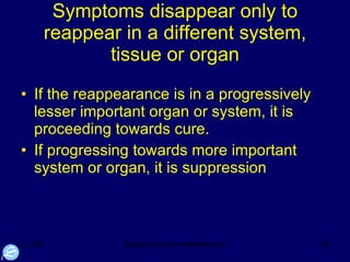 Symptoms disappear only to reappear in a different system, tissue or organ If the reappearance is in a progressively lesser important organ or system, it is proceeding towards cure.  If progressing towards more important system or organ, it is suppression 