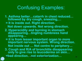 Confusing Examples: 1. Asthma better…catarrh in chest reduced… followed by dry cough, sneezing,… = It is inside out. Right direction. Not down upwards. Not wrong direction.  2. Hyperacidity and burning in stomach disappearing…tingling numbness hand appearing… = it is from lesser important organ to more important nervous system. Wrong direction. Not inside out … Not centre to periphery… 3. Cough and R/A of bronchitis disappearing only to give rise to leucoderma on skin… =bad direction…not exteriorization… 