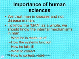 Importance of human sciences We treat man in disease and not disease in man. To know the ‘MAN’ as a whole, we should know the internal mechanisms in man.  What he is made up of How the systems function How he falls ill What to correct How to correct…cure… 