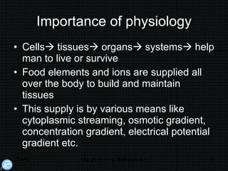 Importance of physiology Cells   tissues   organs   systems   help man to live or survive  Food elements and ions are supplied all over the body to build and maintain tissues This supply is by various means like cytoplasmic streaming, osmotic gradient, concentration gradient, electrical potential gradient etc. 