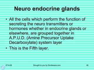 Neuro  endocrine glands All the cells which perform the function of secreting the neuro transmitters or hormones whether in endocrine glands or elsewhere, are grouped together in A.P.U.D. (Amine Precursor Uptake Decarboxylate) system layer This is the Fifth layer.  