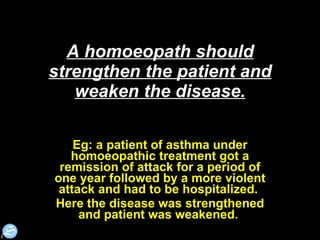 A homoeopath should strengthen the patient and weaken the disease. Eg: a patient of asthma under homoeopathic treatment got a remission of attack for a period of one year followed by a more violent attack and had to be hospitalized.  Here the disease was strengthened and patient was weakened.  