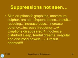 Suppressions not seen… Skin eruptions   graphites, mezereum, sulphur, ars alb…frquent doses…result…receding…increase dose…increase potency…increase frequency…  Eruptions disappeared   indolence, disturbed sleep, fearful dreams, irregular and disturbed bowels…-   result oriented!!! 