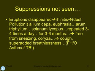 Suppressions not seen… Eruptions disappeared  rhinitis  (dust! Pollution!) allium cepa, euphrasia…arum triphyllum…solanum lycopus…repeated 3-4 times a day…for 3-6 months…   free from sneezing, coryza…   cough, superadded breathlessness…(FH/O Asthma! TB!) 