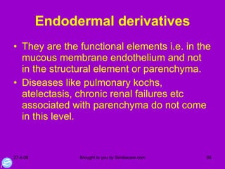 Endodermal derivatives They are the functional elements i.e. in the mucous membrane endothelium and not in the structural element or parenchyma. Diseases like pulmonary kochs, atelectasis, chronic renal failures etc associated with parenchyma do not come in this level. 
