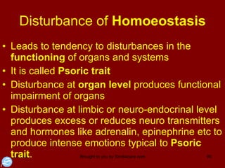 Disturbance of  Homoeostasis Leads to tendency to disturbances in the  functioning  of organs and systems It is called  Psoric trait Disturbance at  organ level  produces functional impairment of organs  Disturbance at limbic or neuro-endocrinal level produces excess or reduces neuro transmitters and hormones like adrenalin, epinephrine etc to produce intense emotions typical to  Psoric trait .  