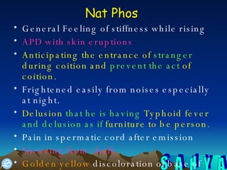 Nat Phos   General Feeling of stiffness while rising APD with skin eruptions Anticipating the entrance of  stranger  during coition and  prevent the act  of coition.  Frightened easily from noises especially at night.  Delusion  that he is having  Typhoid fever  and delusion as if  furniture to be person .   Pain in spermatic cord after emission  Sneezing from chalk Golden yellow  discoloration of base of tongue and  creamy yellow  discoloration of palate  