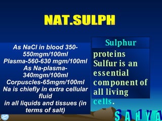 NAT.SULPH As NaCl in blood 350-550mgm/100ml Plasma-560-630 mgm/100ml As Na-plasma-340mgm/100ml Corpuscles-65mgm/100ml Na is chiefly in extra cellular fluid in all liquids and tissues (in terms of salt) proteins Sulfur is an essential component of all living  cells . Sulphur 