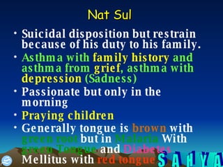 Nat Sul   Suicidal disposition but restrain because of his duty to his family.  Asthma with  family history  and asthma from  grief , asthma with  depression  (Sadness) Passionate but only in the morning Praying children   Generally tongue is  brown  with  green root  but in  Malaria  With  green Tongue  and  Diabetes  Mellitus with  red tongue   