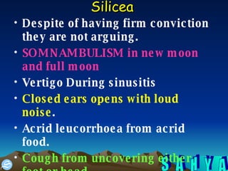 Silicea   Despite of having firm conviction they are not arguing.  SOMNAMBULISM in new moon and full moon   Vertigo During sinusitis  Closed ears opens with loud noise .  Acrid leucorrhoea from acrid food.  Cough from uncovering either foot or head.   Hypertrophy of areola of mammae.   