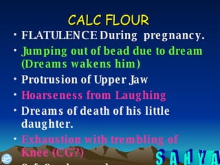 CALC FLOUR   FLATULENCE During  pregnancy. Jumping out of bead due to dream (Dreams wakens him) Protrusion of Upper Jaw Hoarseness from Laughing   Dreams of death of his little daughter. Exhaustion with trembling of Knee (CG?) Soft Stools recedes.  
