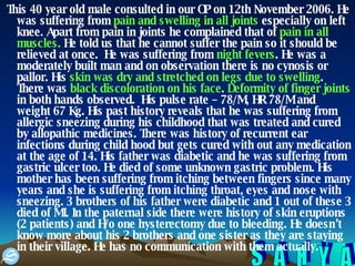 This 40 year old male consulted in our OP on 12th November 2006. He was suffering from  pain and swelling in all joints  especially on left knee. Apart from pain in joints he complained that of  pain in all muscles.  He told us that he cannot suffer the pain so it should be relieved at once.  He was suffering from  night fevers . He was a moderately built man and on observation there is no cynosis or pallor. His  skin was dry and stretched on legs due to swelling . There was  black discoloration on his face .  Deformity of finger joints  in both hands observed.  His pulse rate – 78/M, HR 78/M and weight 67 Kg. His past history reveals that he was suffering from allergic sneezing during his childhood that was treated and cured by allopathic medicines. There was history of recurrent ear infections during child hood but gets cured with out any medication at the age of 14. His father was diabetic and he was suffering from gastric ulcer too. He died of some unknown gastric problem. His mother has been suffering from itching between fingers since many years and she is suffering from itching throat, eyes and nose with sneezing. 3 brothers of his father were diabetic and 1 out of these 3 died of MI. In the paternal side there were history of skin eruptions (2 patients) and H/o one hysterectomy due to bleeding. He doesn’t know more about his 2 brothers and one sister as they are staying in their village. He has no communication with them actually.  