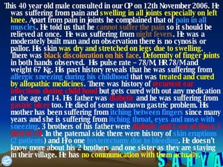 This 40 year old male consulted in our OP on 12th November 2006. He was suffering from pain and  swelling in all joints especially on left knee . Apart from pain in joints he complained that of  pain in all muscles . He told us that he  cannot suffer the pain  so it should be relieved at once.  He was suffering from  night fevers . He was a moderately built man and on observation there is no cynosis or pallor. His skin  was dry and stretched on legs due to swelling . There was  black discoloration on his face .  Deformity of finger joints  in both hands observed.  His pulse rate – 78/M, HR 78/M and weight 67 Kg. His past history reveals that he was suffering from  allergic sneezing during his childhood  that was  treated and cured by allopathic medicines . There was history of  recurrent ear infections during child hood  but gets cured with out any medication at the age of 14. His father was  diabetic  and he was suffering from  gastric ulcer  too. He died of some unknown gastric problem. His mother has been suffering from  itching between fingers  since many years and she is suffering from  itching throat, eyes and nose   with sneezing . 3 brothers of his father were  diabetic and 1 out of these 3 died of MI . In the paternal side there were history of  skin eruptions (2 patients ) and H/o one  hysterectomy due to bleeding . He doesn’t know more about his 2 brothers and one sister as they are staying in their village. He has  no communication with them actually .  