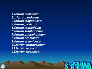 S A H Y A 1.ferrum metalicum 2.. .ferrum iodatum 3.ferrum magneticum 4.ferrum picricum 5.ferrum muriaticum 6.ferrum sulphuricum 7.ferrum phosphoricum 8.ferrum bromatum 9.ferrum arsenicosum 10.ferrum protoxalatum 11.ferrum aceticum 12.ferrum cyanatum 