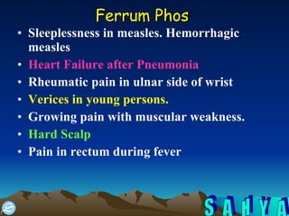 Ferrum Phos   Sleeplessness in measles. Hemorrhagic measles  Heart Failure after Pneumonia   Rheumatic pain in ulnar side of wrist  Verices in young persons.   Growing pain with muscular weakness.  Hard Scalp Pain in rectum during fever  
