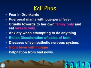 Kali Phos   Fear in Drunkards Puerperal mania with puerperal fever  Cruelty towards to her own  family only  and eat  sweets only .  Anxiety when attempting to do anything  Bluish Discoloration of soles of foot.   Diseases of sympathetic nervous system.  Night fever with hunger.   Palpitation from bad news.  
