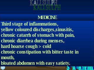 S A H Y A KALI.SULPH Third stage of inflammations, yellow coloured discharges,sinusitis, chronic catarrh of stomach with pain, chronic diarrhea during menses, hard hoarse cough > cold chronic constipation with bitter taste in mouth, bloated abdomen with easy satiety. MEDICINE 