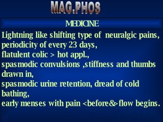 S A H Y A MAG.PHOS Lightning like shifting type of  neuralgic pains, periodicity of every 23 days, flatulent colic > hot appl., spasmodic convulsions ,stiffness and thumbs drawn in, spasmodic urine retention, dread of cold bathing, early menses with pain <before&>flow begins. MEDICINE 