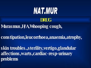 NAT.MUR Marasmus,H/A,Whooping cough, constipation,leucorrhoea,anaemia,atrophy, skin troubles.,sterility,vertigo,glandular affections,warts,cardiac-resp-urinary problems  DRUG 