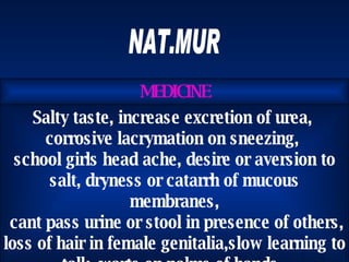 NAT.MUR Salty taste, increase excretion of urea,  corrosive lacrymation on sneezing,  school girls head ache, desire or aversion to salt, dryness or catarrh of mucous membranes, cant pass urine or stool in presence of others,  loss of hair in female genitalia,slow learning to talk, warts on palms of hands.  MEDICINE 