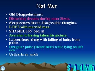 Nat Mur   Old Disappointments  Disturbing dreams during noon Siesta.   Sleeplessness due to disagreeable thoughts.  LOVE with married man. SHAMELESS  bed, in Aversion to having taken his picture.  Leucorrhoea along with falling of hairs from pubes.  Irregular pulse (Heart Beat) while lying on left side. Urticaria on ankle  