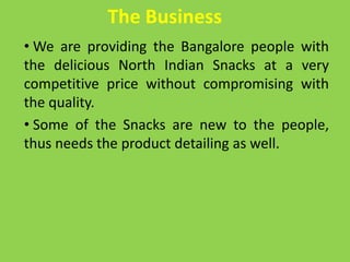 The Business
• We are providing the Bangalore people with
the delicious North Indian Snacks at a very
competitive price without compromising with
the quality.
• Some of the Snacks are new to the people,
thus needs the product detailing as well.
 
