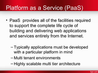 Platform as a Service (PaaS) 
• PaaS provides all of the facilities required 
to support the complete life cycle of 
building and delivering web applications 
and services entirely from the Internet. 
– Typically applications must be developed 
with a particular platform in mind 
–Multi tenant environments 
– Highly scalable multi tier architecture 
 