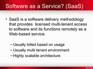 Software as a Service? (SaaS) 
• SaaS is a software delivery methodology 
that provides licensed multi-tenant access 
to software and its functions remotely as a 
Web-based service. 
– Usually billed based on usage 
– Usually multi tenant environment 
– Highly scalable architecture 
 