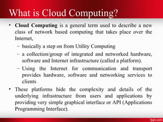 What is Cloud Computing? 
• Cloud Computing is a general term used to describe a new 
class of network based computing that takes place over the 
Internet, 
– basically a step on from Utility Computing 
– a collection/group of integrated and networked hardware, 
software and Internet infrastructure (called a platform). 
– Using the Internet for communication and transport 
provides hardware, software and networking services to 
clients 
• These platforms hide the complexity and details of the 
underlying infrastructure from users and applications by 
providing very simple graphical interface or API (Applications 
Programming Interface). 
 