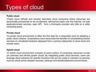 Types of cloud 
Public cloud 
•Public cloud (off-site and remote) describes cloud computing where resources are 
dynamically provisioned on an on-demand, self-service basis over the Internet, via web 
applications/web services, open API, from a third-party provider who bills on a utility 
computing basis. 
Private cloud 
•A private cloud environment is often the first step for a corporation prior to adopting a 
public cloud initiative. Corporations have discovered the benefits of consolidating shared 
services on virtualized hardware deployed from a primary datacenter to serve local and 
remote users. 
Hybrid cloud 
•A hybrid cloud environment consists of some portion of computing resources on-site 
(on premise) and off-site (public cloud). By integrating public cloud services, users can 
leverage cloud solutions for specific functions that are too costly to maintain on-premise 
such as virtual server disaster recovery, backups and test/development environments. 
 