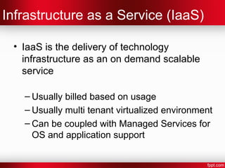 Infrastructure as a Service (IaaS) 
• IaaS is the delivery of technology 
infrastructure as an on demand scalable 
service 
– Usually billed based on usage 
– Usually multi tenant virtualized environment 
– Can be coupled with Managed Services for 
OS and application support 
 