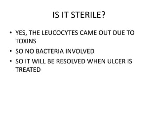 IS IT STERILE?
• YES, THE LEUCOCYTES CAME OUT DUE TO
TOXINS
• SO NO BACTERIA INVOLVED
• SO IT WILL BE RESOLVED WHEN ULCER IS
TREATED
 